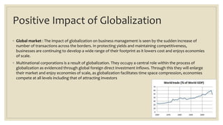 Positive Impact of Globalization
◦ Global market : The impact of globalization on business management is seen by the sudden increase of
number of transactions across the borders. In protecting yields and maintaining competitiveness,
businesses are continuing to develop a wide range of their footprint as it lowers cost and enjoys economies
of scale.
◦ Multinational corporations is a result of globalization. They occupy a central role within the process of
globalization as evidenced through global foreign direct investment inflows. Through this they will enlarge
their market and enjoy economies of scale, as globalization facilitates time space compression, economies
compete at all levels including that of attracting investors
 