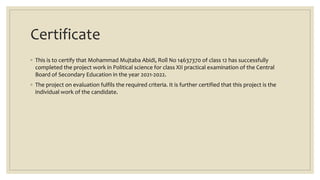 Certificate
◦ This is to certify that Mohammad Mujtaba Abidi, Roll No 14637370 of class 12 has successfully
completed the project work in Political science for class XII practical examination of the Central
Board of Secondary Education in the year 2021-2022.
◦ The project on evaluation fulfils the required criteria. It is further certified that this project is the
individual work of the candidate.
 