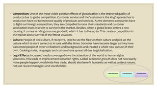 ◦ Competition: One of the most visible positive effects of globalization is the improved quality of
products due to globe competition. Customer service and the ‘customer is the king’ approaches to
production have led to improved quality of products and services. As the domestic companies have
to fight out foreign competition, they are compelled to raise their standards and customer
satisfaction levels in order to survive in the market. Besides, when a global brand enters a new
country, it comes in riding on some goodwill, which it has to live up to. This creates competition in
the market and a survival of the fittest situation.
◦ Culture: People of one culture, if receptive, tend to see the flaws in their culture and pick up the
culture which is more correct or in tune with the times. Societies have become larger as they have
welcomed people of other civilizations and backgrounds and created a whole new culture of their
own. Cooking styles, languages and customs have spread all due to globalization.
◦ Legal Effects: Increased media coverage draws the attention of the world to human rights
violations. This leads to improvement in human rights. Global economic growth does not necessarily
make people happier, worldwide free trade, should also benefit humanity as well as protect nature,
not just reward managers and stockholders
 