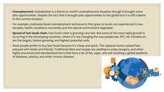 ◦ Unemployment: Globalization is a blame to world’s unemployment situation though it brought some
jobs opportunities. Despite the fact that it brought jobs opportunities to the global but it is still a blame
to the current situation.
◦ For example ,Indonesia faced unemployment and poverty that grew to levels not experienced in two
decades, health conditions worsened, and the natural environment degraded.
◦ Spread of fast foods chain: Fast foods chain is growing very fast. But some of the most rapid growth is
occurring in the developing countries, where it’s real changing the way people eat. KFC, Mc Donalds etc
are the largest, fastest growing, and highest potential units.
◦ Most people prefer to buy fast foods because it’s cheap and quick. This replaces home cooked fare
enjoyed with family and friends. Traditional diets and recipes are yielding to sodas, burgers, and other
highly processed and standardized items that have a lot of fat, sugar, and salt resulting a global epidemic
of diabetes, obesity, and other chronic diseases.
 