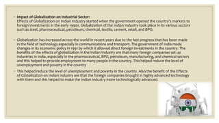 ◦ Impact of Globalization on Industrial Sector:
Effects of Globalization on Indian Industry started when the government opened the country's markets to
foreign investments in the early 1990s. Globalization of the Indian Industry took place in its various sectors
such as steel, pharmaceutical, petroleum, chemical, textile, cement, retail, and BPO.
◦ Globalization has increased across the world in recent years due to the fast progress that has been made
in the field of technology especially in communications and transport. The government of India made
changes in its economic policy in 1991 by which it allowed direct foreign investments in the country. The
benefits of the effects of globalization in the Indian Industry are that many foreign companies set up
industries in India, especially in the pharmaceutical, BPO, petroleum, manufacturing, and chemical sectors
and this helped to provide employment to many people in the country. This helped reduce the level of
unemployment and poverty in the country
◦ This helped reduce the level of unemployment and poverty in the country. Also the benefit of the Effects
of Globalization on Indian Industry are that the foreign companies brought in highly advanced technology
with them and this helped to make the Indian Industry more technologically advanced.
 