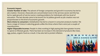 Economic Impact:
Greater Number of Jobs: The advent of foreign companies and growth in economy has led to
job creation. However, these jobs are concentrated more in the services sector and this has
led to rapid growth of service sector creating problems for individuals with low level of
education. The last decade came to be known for its jobless growth as job creation was not
proportionate to the level of economic growth.
More choice to consumers: Globalisation has led to a boom in consumer products market. We
have a range of choice in selecting goods unlike the times where there were just a couple of
manufacturers.
Higher Disposable Incomes: People in cities working in high paying jobs have greater income
to spend on lifestyle goods. There has been an increase in the demand of products like meat,
egg, pulses, organic food as a result. It has also led to protein inflation.
 