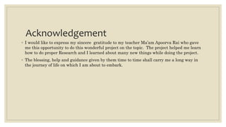 Acknowledgement
◦ I would like to express my sincere gratitude to my teacher Ma’am Apoorva Rai who gave
me this opportunity to do this wonderful project on the topic. The project helped me learn
how to do proper Research and I learned about many new things while doing the project.
◦ The blessing, help and guidance given by them time to time shall carry me a long way in
the journey of life on which I am about to embark.
 