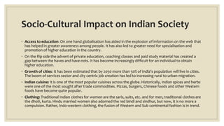 Socio-Cultural Impact on Indian Society
◦ Access to education: On one hand globalisation has aided in the explosion of information on the web that
has helped in greater awareness among people. It has also led to greater need for specialisation and
promotion of higher education in the country.
◦ On the flip side the advent of private education, coaching classes and paid study material has created a
gap between the haves and have-nots. It has become increasingly difficult for an individual to obtain
higher education.
◦ Growth of cities: It has been estimated that by 2050 more than 50% of India’s population will live in cities.
The boom of services sector and city centric job creation has led to increasing rural to urban migration.
◦ Indian cuisine: It is one of the most popular cuisines across the globe. Historically, Indian spices and herbs
were one of the most sought after trade commodities. Pizzas, burgers, Chinese foods and other Western
foods have become quite popular.
◦ Clothing: Traditional Indian clothes for women are the saris, suits, etc. and for men, traditional clothes are
the dhoti, kurta. Hindu married women also adorned the red bindi and sindhur, but now, it is no more a
compulsion. Rather, Indo-western clothing, the fusion of Western and Sub continental fashion is in trend.
 