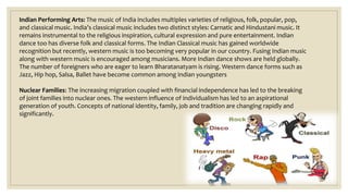 Indian Performing Arts: The music of India includes multiples varieties of religious, folk, popular, pop,
and classical music. India’s classical music includes two distinct styles: Carnatic and Hindustani music. It
remains instrumental to the religious inspiration, cultural expression and pure entertainment. Indian
dance too has diverse folk and classical forms. The Indian Classical music has gained worldwide
recognition but recently, western music is too becoming very popular in our country. Fusing Indian music
along with western music is encouraged among musicians. More Indian dance shows are held globally.
The number of foreigners who are eager to learn Bharatanatyam is rising. Western dance forms such as
Jazz, Hip hop, Salsa, Ballet have become common among Indian youngsters
Nuclear Families: The increasing migration coupled with financial independence has led to the breaking
of joint families into nuclear ones. The western influence of individualism has led to an aspirational
generation of youth. Concepts of national identity, family, job and tradition are changing rapidly and
significantly.
 