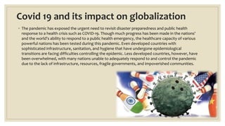 Covid 19 and its impact on globalization
◦ The pandemic has exposed the urgent need to revisit disaster preparedness and public health
response to a health crisis such as COVID-19. Though much progress has been made in the nations'
and the world's ability to respond to a public health emergency, the healthcare capacity of various
powerful nations has been tested during this pandemic. Even developed countries with
sophisticated infrastructure, sanitation, and hygiene that have undergone epidemiological
transitions are facing difficulties controlling the epidemic. Less developed countries, however, have
been overwhelmed, with many nations unable to adequately respond to and control the pandemic
due to the lack of infrastructure, resources, fragile governments, and impoverished communities.
 
