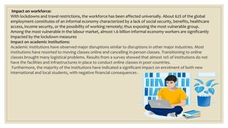 Impact on workforce:
With lockdowns and travel restrictions, the workforce has been affected universally. About 62% of the global
employment constitutes of an informal economy characterized by a lack of social security, benefits, healthcare
access, income security, or the possibility of working remotely; thus exposing the most vulnerable group.
Among the most vulnerable in the labour market, almost 1.6 billion informal economy workers are significantly
impacted by the lockdown measures
Impact on academic institutions:
Academic institutions have observed major disruptions similar to disruptions in other major industries. Most
institutions have resorted to moving classes online and cancelling in-person classes. Transitioning to online
classes brought many logistical problems. Results from a survey showed that almost 10% of institutions do not
have the facilities and infrastructures in place to conduct online classes in poor countries.
Furthermore, the majority of the institutions have indicated a significant impact on enrolment of both new
international and local students, with negative financial consequences .
 