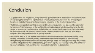 Conclusion
◦ As globalization has progressed, living conditions (particularly when measured by broader indicators
of well being) have improved significantly in virtually all countries. However, the strongest gains
have been made by the advanced countries and only some of the developing countries.
◦ That the income gap between high-income and low-income countries has grown wider is a matter
for concern. And the number of the world’s citizens in abject poverty is deeply disturbing. But it is
wrong to jump to the conclusion that globalization has caused the divergence, or that nothing can
be done to improve the situation. To the contrary: low-income countries have not been able to
integrate with the global economy as quickly as others
◦ No country, least of all the poorest, can afford to remain isolated from the world economy. Every
country should seek to reduce poverty. The international community should endeavour by
strengthening the international financial system, through trade, and through aid to help the poorest
countries integrate into the world economy, grow more rapidly, and reduce poverty. That is the way
to ensure all people in all countries have access to the benefits of globalization
 