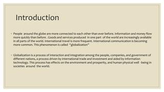 Introduction
◦ People around the globe are more connected to each other than ever before. Information and money flow
more quickly than before . Goods and services produced in one part of the world are increasingly available
in all parts of the world. International travel is more frequent. International communication is becoming
more common. This phenomenon is called “globalization”
◦ Globalization is a process of interaction and integration among the people, companies, and government of
different nations, a process driven by international trade and investment and aided by information
technology. This process has effects on the environment and prosperity, and human physical well -being in
societies around the world.
 