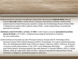 Międzynarodowym sukcesem oraz głównym argumentem dla przyznania Nagrody Nobla stała się
powieść Quo vadis (1896) z czasów Nerona, ukazująca męczeństwo chrześcijan. Kolejne próby
podejmowania tematyki historycznej: powieść z czasów Jana III Sobieskiego Na polu chwały (1906)
i niedokończone Legiony (1913, wydanie osobne 1918) - z epoki napoleońskiej, nie powtórzyły
poprzednich sukcesów.
Sienkiewicz zmarł 15 XI 1916 r. w Vevey. W 1924 r. miało miejsce uroczyste sprowadzenie prochów
pisarza do Polski, a 27 X 1924 r. nastąpił ponowny pogrzeb Sienkiewicza w katedrze
św. Jana w Warszawie.
Dzieła Sienkiewicza doczekały się wielu filmowych realizacji: Krwawa dola W. Palińskiego (1912),
Na jasnym brzegu (1921) i Bartek Zwycięzca (1923) E. Puchalskiego. Po II wojnie światowej
powstały filmy: Pan Wołodyjowski (1969), Potop (1974) oraz Ogniem i Mieczem (1999) J. Hoffmana,
W pustyni i w puszczy została zekranizowana 2 razy: 1973 r. przez Władysława Ślesickiego
oraz w 2001 r. przez Gavina Hood'a. Ekranizacji powieści Quo vadis dokonali: E. Guazzoni (Włochy,
1912), G. Jacoby (Włochy, 1924), M. LeRoy (USA, 1951). W 1912 r. nakręcono ponadto film
dokumentalny Henryk Sienkiewicz w Oblęgorku, wyświetlony dopiero w 1916 roku.
 