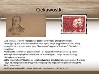 Ciekawostki
Mało kto wie, że słowo "pocztówka" zostało wymyślone przez Sienkiewicza.
Ukrywając się pod pseudonimem Maria z B. zgłosił propozycję do konkursu na nową
nazwę dla karty korespondencyjnej. "Pocztówka" wygrała z "liścikiem", "listówką" i...
"otwartką".
Pisarz często zasłaniał się pseudonimem - już za życia bowiem doczekał się sławy.
Pewnego razu na przykład zameldował się w hotelu jako... Hugo Sebastian Ostyg
- fabrykant materaców.
Nobla otrzymał w 1905 roku, ale jego kandydaturę przedstawiano wcześniej aż 4-krotnie
- czyli od początku istnienia tej prestiżowej nagrody. Jego poważną konkurentką była
Eliza Orzeszkowa.
Sienkiewicz jest polskim twórcą najczęściej tłumaczonym na inne języki.
 
