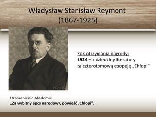 Władysław Stanisław Reymont
(1867-1925)
Rok otrzymania nagrody:
1924 – z dziedziny literatury
za czterotomową epopeję „Chłopi”
Uzasadnienie Akademii:
„Za wybitny epos narodowy, powieść „Chłopi”.
 