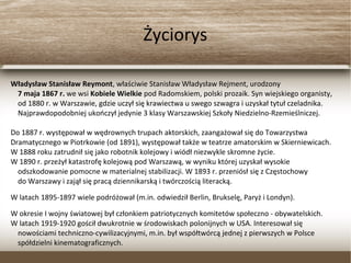 Życiorys
Władysław Stanisław Reymont, właściwie Stanisław Władysław Rejment, urodzony
7 maja 1867 r. we wsi Kobiele Wielkie pod Radomskiem, polski prozaik. Syn wiejskiego organisty,
od 1880 r. w Warszawie, gdzie uczył się krawiectwa u swego szwagra i uzyskał tytuł czeladnika.
Najprawdopodobniej ukończył jedynie 3 klasy Warszawskiej Szkoły Niedzielno-Rzemieślniczej.
Do 1887 r. występował w wędrownych trupach aktorskich, zaangażował się do Towarzystwa
Dramatycznego w Piotrkowie (od 1891), występował także w teatrze amatorskim w Skierniewicach.
W 1888 roku zatrudnił się jako robotnik kolejowy i wiódł niezwykle skromne życie.
W 1890 r. przeżył katastrofę kolejową pod Warszawą, w wyniku której uzyskał wysokie
odszkodowanie pomocne w materialnej stabilizacji. W 1893 r. przeniósł się z Częstochowy
do Warszawy i zajął się pracą dziennikarską i twórczością literacką.
W latach 1895-1897 wiele podróżował (m.in. odwiedził Berlin, Brukselę, Paryż i Londyn).
W okresie I wojny światowej był członkiem patriotycznych komitetów społeczno - obywatelskich.
W latach 1919-1920 gościł dwukrotnie w środowiskach polonijnych w USA. Interesował się
nowościami techniczno-cywilizacyjnymi, m.in. był współtwórcą jednej z pierwszych w Polsce
spółdzielni kinematograficznych.
 