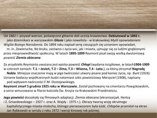 Od 1882 r. pisywał wiersze, poświęcone głównie doli ucznia krawiectwa. Debiutował w 1892 r.
jako dziennikarz w warszawskim Głosie i jako nowelista - w krakowskiej Myśli opowiadaniem
Wigilia Bożego Narodzenia. Do 1894 roku napisał serię cieszących się uznaniem opowiadań,
m. in. Zawierucha, Na bruku, zarówno z życia wsi, jak i miasta, ujmując się za ludźmi gnębionymi
przez niesprawiedliwość społeczną. W latach 1895-1899 Reymont pisał swoją wielką dwutomową
powieść Ziemia obiecana.
Za arcydzieło Reymonta uważana jest epicka powieść Chłopi (wydanie książkowe, w latach1904-1909
w czterech tomach: T.1 – Jesień, T.2 – Zima, T.3 – Wiosna, T.4 - Lato,), za którą otrzymał Nagrodę
Nobla. Mniejsze znaczenie mają w jego twórczości utwory pisane pod koniec życia, np. Bunt (1924).
Uznanie badaczy współczesnych budzi natomiast szkic powieściowy Marzyciel (1908), napisany
pod wpływem twórczości F.M. Dostojewskiego.
Reymont zmarł 5 grudnia 1925 roku w Warszawie. Został pochowany na cmentarzu Powązkowskim,
a serce wmurowano w filarze kościoła Św. Krzyża na Krakowskim Przedmieściu.
Jego powieści doczekały się filmowych adaptacji. Ziemia obiecana (ekranizacjaA. Hertza
i Z. Gniazdowskiego – 1927 r. oraz A. Wajdy - 1975 r.). Obrazy tworzą wizję okrutnego
kapitalistycznego miasta-molocha, którego pierwowzorem była Łódź. Chłopów przeniósł na ekran
Jan Rybkowski w serialu z roku 1972 i wersji kinowej rok później.
 