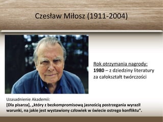 Czesław Miłosz (1911-2004)
Rok otrzymania nagrody:
1980 – z dziedziny literatury
za całokształt twórczości
Uzasadnienie Akademii:
[Dla pisarza], „który z bezkompromisową jasnością postrzegania wyraził
warunki, na jakie jest wystawiony człowiek w świecie ostrego konfliktu”.
 