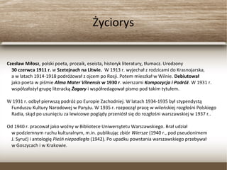 Życiorys
Czesław Miłosz, polski poeta, prozaik, eseista, historyk literatury, tłumacz. Urodzony
30 czerwca 1911 r. w Szetejnach na Litwie. W 1913 r. wyjechał z rodzicami do Krasnojarska,
a w latach 1914-1918 podróżował z ojcem po Rosji. Potem mieszkał w Wilnie. Debiutował
jako poeta w piśmie Alma Mater Vilnensis w 1930 r. wierszami Kompozycja i Podróż. W 1931 r.
współzałożył grupę literacką Żagary i współredagował pismo pod takim tytułem.
W 1931 r. odbył pierwszą podróż po Europie Zachodniej. W latach 1934-1935 był stypendystą
Funduszu Kultury Narodowej w Paryżu. W 1935 r. rozpoczął pracę w wileńskiej rozgłośni Polskiego
Radia, skąd po usunięciu za lewicowe poglądy przeniósł się do rozgłośni warszawskiej w 1937 r..
Od 1940 r. pracował jako woźny w Bibliotece Uniwersytetu Warszawskiego. Brał udział
w podziemnym ruchu kulturalnym, m.in. publikując zbiór Wiersze (1940 r., pod pseudonimem
J. Syruć) i antologię Pieśń niepodległa (1942). Po upadku powstania warszawskiego przebywał
w Goszycach i w Krakowie.
 