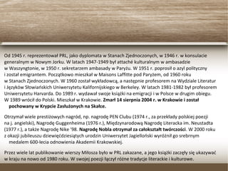 Od 1945 r. reprezentował PRL, jako dyplomata w Stanach Zjednoczonych, w 1946 r. w konsulacie
generalnym w Nowym Jorku. W latach 1947-1949 był attaché kulturalnym w ambasadzie
w Waszyngtonie, w 1950 r. sekretarzem ambasady w Paryżu. W 1951 r. poprosił o azyl polityczny
i został emigrantem. Początkowo mieszkał w Maisons Laffitte pod Paryżem, od 1960 roku
w Stanach Zjednoczonych. W 1960 został wykładowcą, a następnie profesorem na Wydziale Literatur
i Języków Słowiańskich Uniwersytetu Kalifornijskiego w Berkeley. W latach 1981-1982 był profesorem
Uniwersytetu Harvarda. Do 1989 r. wydawał swoje książki na emigracji i w Polsce w drugim obiegu.
W 1989 wrócił do Polski. Mieszkał w Krakowie. Zmarł 14 sierpnia 2004 r. w Krakowie i został
pochowany w Krypcie Zasłużonych na Skałce.
Otrzymał wiele prestiżowych nagród, np. nagrodę PEN Clubu (1974 r., za przekłady polskiej poezji
na j. angielski), Nagrodę Guggenheima (1976 r.), Międzynarodową Nagrodę Literacka im. Neustadta
(1977 r.), a także Nagrodę Nike '98. Nagrodę Nobla otrzymał za całokształt twórczości. W 2000 roku
z okazji jubileuszu dziewięćdziesiątych urodzin Uniwersytet Jagielloński wyróżnił go srebrnym
medalem 600-lecia odnowienia Akademii Krakowskiej.
Przez wiele lat publikowanie wierszy Miłosza było w PRL zakazane, a jego książki zaczęły się ukazywać
w kraju na nowo od 1980 roku. W swojej poezji łączył różne tradycje literackie i kulturowe.
 