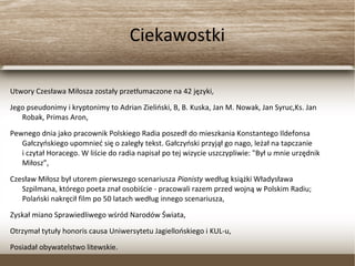 Ciekawostki
Utwory Czesława Miłosza zostały przetłumaczone na 42 języki,
Jego pseudonimy i kryptonimy to Adrian Zieliński, B, B. Kuska, Jan M. Nowak, Jan Syruc,Ks. Jan
Robak, Primas Aron,
Pewnego dnia jako pracownik Polskiego Radia poszedł do mieszkania Konstantego Ildefonsa
Gałczyńskiego upomnieć się o zaległy tekst. Gałczyński przyjął go nago, leżał na tapczanie
i czytał Horacego. W liście do radia napisał po tej wizycie uszczypliwie: "Był u mnie urzędnik
Miłosz”,
Czesław Miłosz był utorem pierwszego scenariusza Pianisty według książki Władysława
Szpilmana, którego poeta znał osobiście - pracowali razem przed wojną w Polskim Radiu;
Polański nakręcił film po 50 latach według innego scenariusza,
Zyskał miano Sprawiedliwego wśród Narodów Świata,
Otrzymał tytuły honoris causa Uniwersytetu Jagiellońskiego i KUL-u,
Posiadał obywatelstwo litewskie.
 
