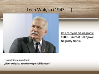 Lech Wałęsa (1943- )
Rok otrzymania nagrody:
1983 – laureat Pokojowej
Nagrody Nobla
Uzasadnienie Akademii:
„Lider związku zawodowego Solidarność”.
 