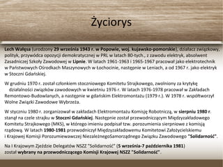 Życiorys
Lech Wałęsa (urodzony 29 września 1943 r. w Popowie, woj. kujawsko-pomorskie), działacz związkowy,
polityk, przywódca opozycji demokratycznej w PRL w latach 80-tych., z zawodu elektryk, absolwent
Zasadniczej Szkoły Zawodowej w Lipnie. W latach 1961-1963 i 1965-1967 pracował jako elektrotechnik
w Państwowych Ośrodkach Maszynowych w Łochocinie, następnie w Leniach, a od 1967 r. jako elektryk
w Stoczni Gdańskiej.
W grudniu 1970 r. został członkiem stoczniowego Komitetu Strajkowego, zwolniony za krytykę
działalności związków zawodowych w kwietniu 1976 r. W latach 1976-1978 pracował w Zakładach
Remontowo-Budowlanych, a następnie w gdańskim Elektromontażu (1979 r.). W 1978 r. współtworzył
Wolne Związki Zawodowe Wybrzeża.
W styczniu 1980 r. zorganizował w zakładach Elektromontażu Komisję Robotniczą, w sierpniu 1980 r.
stanął na czele strajku w Stoczni Gdańskiej. Następnie został przewodniczącym Międzyzakładowego
Komitetu Strajkowego (MKS), w którego imieniu podpisał tzw. porozumienia sierpniowe z komisją
rządową. W latach 1980-1981 przewodniczył Międzyzakładowemu Komitetowi Założycielskiemu
i Krajowej Komisji Porozumiewawczej NiezależnegoSamorządnego Związku Zawodowego "Solidarność".
Na I Krajowym Zjeździe Delegatów NSZZ "Solidarność" (5 września-7 października 1981)
został wybrany na przewodniczącego Komisji Krajowej NSZZ "Solidarność".
 