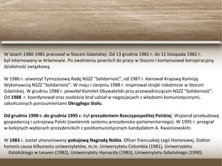 W latach 1980-1981 pracował w Stoczni Gdańskiej. Od 13 grudnia 1981 r. do 11 listopada 1982 r.
był internowany w Arłamowie. Po zwolnieniu powrócił do pracy w Stoczni i kontynuował konspiracyjną
działalność związkową.
W 1986 r. utworzył Tymczasową Radę NSZZ "Solidarność", od 1987 r. kierował Krajową Komisją
Wykonawczą NSZZ "Solidarność". W maju i sierpniu 1988 r. inspirował strajki robotnicze w Stoczni
Gdańskiej. W grudniu 1988 r. powołał Komitet Obywatelski przy przewodniczącym NSZZ "Solidarność".
Od 1988 r. koordynował oraz osobiście brał udział w negocjacjach z władzami komunistycznymi,
zakończonych porozumieniami Okrągłego Stołu.
Od grudnia 1990 r. do grudnia 1995 r. był prezydentem Rzeczypospolitej Polskiej. Wspierał przebudowę
gospodarczą i ustrojową Polski (zwolennik systemu prezydencko-parlamentarnego). W 1995 r. przegrał
w kolejnych wyborach prezydenckich z postkomunistycznym kandydatem A. Kwaśniewskim.
W 1983 r. został uhonorowany pokojową Nagrodą Nobla. Oficer francuskiej Legii Honorowej. Doktor
honoris causa kilkunastu uniwersytetów, m.in. Uniwersytetu Columbia (1981), Uniwersytetu
Katolickiego w Leuven (1982), Uniwersytetu Harvarda (1983), Uniwersytetu Gdańskiego (1990).
 