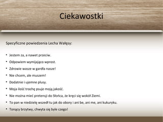 Ciekawostki
Specyficzne powiedzenia Lecha Wałęsy:
Jestem za, a nawet przeciw.
Odpowiem wymijająco wprost.
Zdrowie wasze w gardła nasze!
Nie chcem, ale muszem!
Dodatnie i ujemne plusy.
Moja ilość trochę psuje moją jakość.
Nie można mieć pretensji do Słońca, że kręci się wokół Ziemi.
To pan w niedzielę wszedł tu jak do obory i ani be, ani me, ani kukuryku.
Tonący brzytwy, chwyta się byle czego!
 