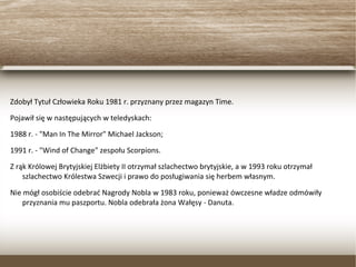 Zdobył Tytuł Człowieka Roku 1981 r. przyznany przez magazyn Time.
Pojawił się w następujących w teledyskach:
1988 r. - "Man In The Mirror" Michael Jackson;
1991 r. - "Wind of Change" zespołu Scorpions.
Z rąk Królowej Brytyjskiej Elżbiety II otrzymał szlachectwo brytyjskie, a w 1993 roku otrzymał
szlachectwo Królestwa Szwecji i prawo do posługiwania się herbem własnym.
Nie mógł osobiście odebrać Nagrody Nobla w 1983 roku, ponieważ ówczesne władze odmówiły
przyznania mu paszportu. Nobla odebrała żona Wałęsy - Danuta.
 