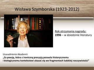Wisława Szymborska (1923-2012)
Rok otrzymania nagrody:
1996 – w dziedzinie literatury
Uzasadnienie Akademii:
„Za poezję, która z ironiczną precyzją pozwala historycznemu
i biologicznemu kontekstowi ukazać się we fragmentach ludzkiej rzeczywistości”
 