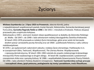 Życiorys
Wisława Szymborska (ur. 2 lipca 1923 na Prowencie, obecnie Kórnik), jedna
z najwybitniejszych współczesnych poetek, krytyk literacki, felietonistka, tłumaczka barokowej poezji
francuskiej, laureatka Nagrody Nobla w 1996 r. Od 1931 r. mieszkała w Krakowie. Podczas okupacji
pracowała jako urzędniczka kolejowa.
Debiutowała w 1945 r. wierszem Szukam słowa opublikowanym w dodatku do Dziennika Polskiego
pt. Walka . Od 1947 r. do 1948 r. była sekretarzem redakcji dwutygodnika Świetlica Krakowska.
W latach 1953-1976 pracowała w redakcji Życia Literackiego, gdzie przez wiele lat kierowała
działem poezji i prowadziła pocztę literacką oraz od 1968 r. publikowała felietony z cyklu Lektury
nadobowiązkowe.
W 1976 r. po wydarzeniach radomskich odeszła z redakcji Życia Literackiego. Publikowała m.in.
w czasopismach Odra, Twórczość, Współczesność, The Literary Review. Współpracowała
z opozycją demokratyczną. W latach 1981-1983 należała do zespołu redakcyjnego krakowskiego
miesięcznika Pismo wydawanego w drugim obiegu . W latach 80. współpracowała z podziemnym
czasopismem Arka oraz z paryską Kulturą. W 1988 r. współzakładała Stowarzyszenie Pisarzy Polskich.
Od 1996 r. była członkiem Polskiej Akademii Umiejętności. Twórczość Szymborskiej cechuje precyzja
i oszczędność słowa, język potoczny, posługiwanie się ironią i paradoksem, treści filozoficzne.
 