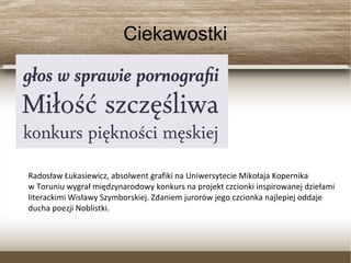 Ciekawostki
Radosław Łukasiewicz, absolwent grafiki na Uniwersytecie Mikołaja Kopernika
w Toruniu wygrał międzynarodowy konkurs na projekt czcionki inspirowanej dziełami
literackimi Wisławy Szymborskiej. Zdaniem jurorów jego czcionka najlepiej oddaje
ducha poezji Noblistki.
 