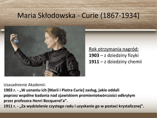 Maria Skłodowska - Curie (1867-1934)
Rok otrzymania nagród:
1903 – z dziedziny fizyki
1911 – z dziedziny chemii
Uzasadnienie Akademii:
1903 r. - „W uznaniu ich [Marii i Piotra Curie] zasług, jakie oddali
poprzez wspólne badania nad zjawiskiem promieniotwórczości odkrytym
przez profesora Henri Becquerel’a”.
1911 r. - „Za wydzielenie czystego radu i uzyskanie go w postaci krystalicznej”.
 