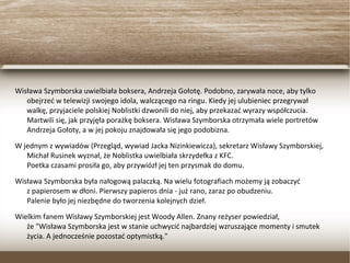 Wisława Szymborska uwielbiała boksera, Andrzeja Gołotę. Podobno, zarywała noce, aby tylko
obejrzeć w telewizji swojego idola, walczącego na ringu. Kiedy jej ulubieniec przegrywał
walkę, przyjaciele polskiej Noblistki dzwonili do niej, aby przekazać wyrazy współczucia.
Martwili się, jak przyjęła porażkę boksera. Wisława Szymborska otrzymała wiele portretów
Andrzeja Gołoty, a w jej pokoju znajdowała się jego podobizna.
W jednym z wywiadów (Przegląd, wywiad Jacka Nizinkiewicza), sekretarz Wisławy Szymborskiej,
Michał Rusinek wyznał, że Noblistka uwielbiała skrzydełka z KFC.
Poetka czasami prosiła go, aby przywiózł jej ten przysmak do domu.
Wisława Szymborska była nałogową palaczką. Na wielu fotografiach możemy ją zobaczyć
z papierosem w dłoni. Pierwszy papieros dnia - już rano, zaraz po obudzeniu.
Palenie było jej niezbędne do tworzenia kolejnych dzieł.
Wielkim fanem Wisławy Szymborskiej jest Woody Allen. Znany reżyser powiedział,
że "Wisława Szymborska jest w stanie uchwycić najbardziej wzruszające momenty i smutek
życia. A jednocześnie pozostać optymistką."
 