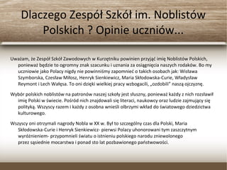 Dlaczego Zespół Szkół im. Noblistów
Polskich ? Opinie uczniów...
Uważam, że Zespół Szkół Zawodowych w Kurzętniku powinien przyjąć imię Noblistów Polskich,
ponieważ będzie to ogromny znak szacunku i uznania za osiągnięcia naszych rodaków. Bo my
uczniowie jako Polacy nigdy nie powinniśmy zapomnieć o takich osobach jak: Wisława
Szymborska, Czesław Miłosz, Henryk Sienkiewicz, Maria Skłodowska-Curie, Władysław
Reymont i Lech Wałęsa. To oni dzięki wielkiej pracy wzbogacili, „ozdobili” naszą ojczyznę.
Wybór polskich noblistów na patronów naszej szkoły jest słuszny, ponieważ każdy z nich
rozsławił imię Polski w świecie. Pośród nich znajdowali się literaci, naukowcy oraz ludzie
zajmujący się polityką. Wszyscy razem i każdy z osobna wnieśli olbrzymi wkład do
światowego dziedzictwa kulturowego.
Wszyscy oni otrzymali nagrody Nobla w XX w. Był to szczególny czas dla Polski, Maria
Skłodowska-Curie i Henryk Sienkiewicz- pierwsi Polacy uhonorowani tym zaszczytnym
wyróżnieniem- przypomnieli światu o istnieniu polskiego narodu zniewolonego
przez sąsiednie mocarstwa i ponad sto lat pozbawionego państwowości.
 