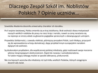 Dlaczego Zespół Szkół im. Noblistów
Polskich ? Opinie uczniów...
Szwedzka Akademia doceniła uniwersalny charakter ich dorobku.
Po II wojnie światowej, Polska zmieniła się w kraj totalitarny. Brak wolności słowa motywował
naszych wielkich rodaków do pracy na rzecz kraju i narodu, nawet za cenę narażania się
na represje ze strony władz za głoszenie poglądów sprzecznych z obowiązującym ustrojem.
Przywódca Solidarności, z zawodu elektryk, późniejszy prezydent Polski, Lech Wałęsa, przyczynił
się do wprowadzenia w kraju demokracji, dając przykład innym europejskim narodom
dążącym do wolności.
Są doskonałym przykładem, dla współczesnej polskiej młodzieży, gdyż realizowali swoje
marzenia wbrew niesprzyjającym okolicznościom. Dążyli do rozwoju i samodoskonalenia.
To ludzie mający odwagę myśleć w sposób odkrywczy, prekursorski.
Nie ma lepszych wzorców dla młodzieży niż tych kilku wielkich Polaków, których osiągnięcia
docenił cały świat.
 