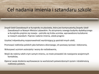 Cel nadania imienia i sztandaru szkole
Zespół Szkół Zawodowych w Kurzętniku to placówka, która jest kontynuatorką Zespołu Szkół
Zawodowych w Nowym Mieście Lubawskim. Po otrzymaniu nowego budynku dydaktycznego
w Kurzętniku prężnie się rozwija – potroiła się liczba uczniów, wprowadzono kształcenie
w nowych zawodach. Poprzez nadanie imienia, szkoła pragnie:
Uzyskać indywidualną rozpoznawalność wyróżniającą ją spośród innych szkół,
Promować noblistów polskich jako bohatera zbiorowego, ich postawy życiowe i dokonania,
Wskazywać uczniom autorytety i wzory do naśladowania,
Wejść do rodziny szkół o tym samym imieniu, co może prowadzić do nawiązania wzajemnych
kontaktów,
Opierać swoje działania wychowawcze na wartościach potwierdzonych życiem i działalnością
noblistów polskich,
 