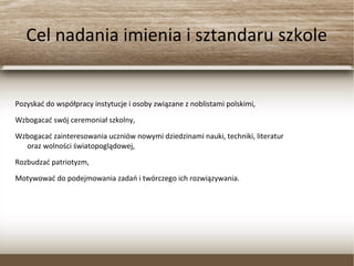 Cel nadania imienia i sztandaru szkole
Pozyskać do współpracy instytucje i osoby związane z noblistami polskimi,
Wzbogacać swój ceremoniał szkolny,
Wzbogacać zainteresowania uczniów nowymi dziedzinami nauki, techniki, literatur
oraz wolności światopoglądowej,
Rozbudzać patriotyzm,
Motywować do podejmowania zadań i twórczego ich rozwiązywania.
 