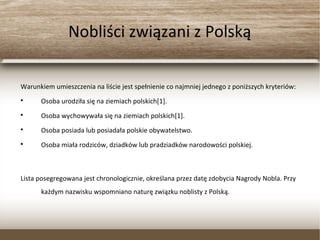 Nobliści związani z Polską
Warunkiem umieszczenia na liście jest spełnienie co najmniej jednego z poniższych kryteriów:

Osoba urodziła się na ziemiach polskich[1].

Osoba wychowywała się na ziemiach polskich[1].

Osoba posiada lub posiadała polskie obywatelstwo.

Osoba miała rodziców, dziadków lub pradziadków narodowości polskiej.
Lista posegregowana jest chronologicznie, określana przez datę zdobycia Nagrody Nobla. Przy
każdym nazwisku wspomniano naturę związku noblisty z Polską.
 
