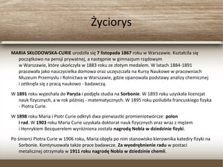 Życiorys
MARIA SKŁODOWSKA-CURIE urodziła się 7 listopada 1867 roku w Warszawie. Kształciła się
początkowo na pensji prywatnej, a następnie w gimnazjum rządowym
w Warszawie, które ukończyła w 1883 roku ze złotym medalem. W latach 1884-1891
pracowała jako nauczycielka domowa oraz uczęszczała na Kursy Naukowe w pracowniach
Muzeum Przemysłu i Rolnictwa w Warszawie, gdzie opanowała podstawy analizy chemicznej
i zetknęła się z pracą naukowo - badawczą.
W 1891 roku wyjechała do Paryża i podjęła studia na Sorbonie. W 1893 roku uzyskała licencjat
nauk fizycznych, a w rok później - matematycznych. W 1895 roku poślubiła francuskiego
fizyka - Piotra Curie.
W 1898 roku Maria i Piotr Curie odkryli dwa pierwiastki promieniotwórcze: polon
i rad. W 1903 roku Maria Curie uzyskała doktorat nauk fizycznych oraz wraz z mężem
i Henrykiem Becquerelem wyróżniona została nagrodą Nobla w dziedzinie fizyki.
Po śmierci Piotra Curie w 1906 roku, Maria objęła po nim stanowisko kierownika katedry fizyki
na Sorbonie. Kontynuowała także prace badawcze. Za wyodrębnienie radu w postaci
metalicznej otrzymała w 1911 roku nagrodę Nobla w dziedzinie chemii.
 