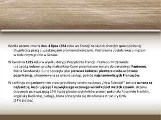 Wielka uczona zmarła dnia 4 lipca 1934 roku we Francji na skutek choroby spowodowanej
długoletnią pracą z substancjami promieniotwórczymi. Pochowana została wraz z mężem
w rodzinnym grobie w Sceaux.
W kwietniu 1995 roku w wyniku decyzji Prezydenta Francji - Francois Mitterranda
i za zgodą rodziny, prochy małżonków Curie przeniesione zostały do paryskiego Panteonu.
Maria Skłodowska-Curie spoczęła jako pierwsza kobieta i pierwsza osoba urodzona
poza Francją, uhonorowana za własne zasługi, pośród najznamienitszych Francuzów.
W rankingu zorganizowanym przez prestiżowy serwis naukowy „New Scientist” została uznana
za najbardziej inspirującego i największego uczonego wśród kobiet wszech czasów. Uczona
otrzymała przeważającą 25% liczbę głosów czytelników pisma i pokonała Rosalindę Franklin,
angielską badaczkę, biologa, która przyczyniła się do odkrycia struktury DNA
(14% głosów).
 
