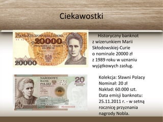 Ciekawostki
Historyczny banknot
z wizerunkiem Marii
Skłodowskiej-Curie
o nominale 20000 zł
z 1989 roku w uznaniu
wyjątkowych zasług.
Kolekcja: Sławni Polacy
Nominał: 20 zł
Nakład: 60.000 szt.
Data emisji banknotu:
25.11.2011 r. - w setną
rocznicę przyznania
nagrody Nobla.
 