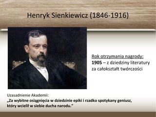 Henryk Sienkiewicz (1846-1916)
Rok otrzymania nagrody:
1905 – z dziedziny literatury
za całokształt twórczości
Uzasadnienie Akademii:
„Za wybitne osiągnięcia w dziedzinie epiki i rzadko spotykany geniusz,
który wcielił w siebie ducha narodu.”
 