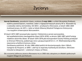 Życiorys
Henryk Sienkiewicz, pseudonim Litwos, urodzony 5 maja 1846 r. w Woli Okrzejskiej (Podlasie),
wybitny powieściopisarz, nowelista. Jeden z najpopularniejszych pisarzy XX w. Wywodził się
z zubożałej rodziny ziemiańskiej. Od 1855 r. przebywał w Warszawie, w latach 1866-1869
studiował prawo, do 1871 r. także w Szkole Głównej (Wydział Filologiczno-Historyczny)
i na rosyjskim Uniwersytecie Warszawskim.
W latach 1872-1887 pracował jako reporter i felietonista w prasie warszawskiej,
był współwłaścicielem dwutygodnika Niwa (1874-1878), w okresie 1882-1887 pełnił funkcję
redaktora dziennika Słowo. W latach 1876-1878 jako korespondent Gazety Polskiej
przebywał w Ameryce Północnej, podejmując wraz z grupą przyjaciół (m.in. z H.
Modrzejewską) próbę stworzenia w Kalifornii komuny rolnej.
Zamiłowany podróżnik. W roku 1886 odbył podróż do Konstantynopola, Aten i Włoch,
następnie do Hiszpanii, w 1890 r. udał się na wyprawę myśliwską do Zanzibaru. Okresowo
mieszkał w Zakopanem – ulubionym miejscu w Polsce.
Dla uczczenia jubileuszu pisarza ofiarowano mu w 1900 roku zakupiony ze składek społecznych
majątek Oblęgorek pod Kielcami.
 