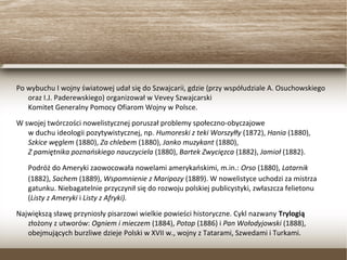 Po wybuchu I wojny światowej udał się do Szwajcarii, gdzie (przy współudziale A.
Osuchowskiego oraz I.J. Paderewskiego) organizował w Vevey Szwajcarski
Komitet Generalny Pomocy Ofiarom Wojny w Polsce.
W swojej twórczości nowelistycznej poruszał problemy społeczno-obyczajowe
w duchu ideologii pozytywistycznej, np. Humoreski z teki Worszyłły (1872), Hania (1880),
Szkice węglem (1880), Za chlebem (1880), Janko muzykant (1880),
Z pamiętnika poznańskiego nauczyciela (1880), Bartek Zwycięzca (1882), Jamioł (1882).
Podróż do Ameryki zaowocowała nowelami amerykańskimi, m.in.: Orso (1880), Latarnik
(1882), Sachem (1889), Wspomnienie z Maripozy (1889). W nowelistyce uchodzi za mistrza
gatunku. Niebagatelnie przyczynił się do rozwoju polskiej publicystyki, zwłaszcza felietonu
(Listy z Ameryki i Listy z Afryki).
Największą sławę przyniosły pisarzowi wielkie powieści historyczne. Cykl nazwany Trylogią
złożony z utworów: Ogniem i mieczem (1884), Potop (1886) i Pan Wołodyjowski (1888),
obejmujących burzliwe dzieje Polski w XVII w., wojny z Tatarami, Szwedami i Turkami.
 