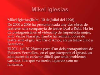 Mikel Iglesias(Rubí, 10 de Juliol del 1996)
De 2000 a 2006 ha presentat cada any dos obres de
teatre en una companyia de teatre local a Rubí. Ha fet
de protagonista en el videoclip de Imperfecta mujer,
amb Victor Naranjo. També ha realitzat obres de
teatre amb el gru Arc Iris d’Amor, en un teatre cívic a
Barcelona.
El 2011 i el 2012forma part d’un dels protagonistes de
Polseres Vermelles, en el que interpreta el Ignasi, un
adolescent de caràcter difícil que tenia problemes
cardíacs, fins que va morir, i apareix com un
fantasma.
 