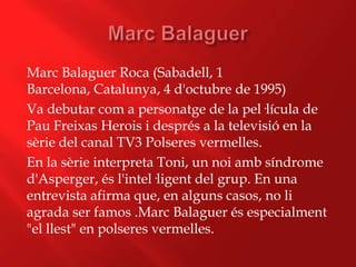 Marc Balaguer Roca (Sabadell, 1
Barcelona, Catalunya, 4 d'octubre de 1995)
Va debutar com a personatge de la pel·lícula de
Pau Freixas Herois i després a la televisió en la
sèrie del canal TV3 Polseres vermelles.
En la sèrie interpreta Toni, un noi amb síndrome
d'Asperger, és l'intel·ligent del grup. En una
entrevista afirma que, en alguns casos, no li
agrada ser famos .Marc Balaguer és especialment
"el llest" en polseres vermelles.
 