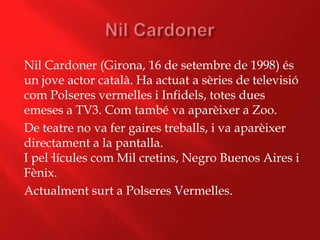 Nil Cardoner (Girona, 16 de setembre de 1998) és
un jove actor català. Ha actuat a sèries de televisió
com Polseres vermelles i Infidels, totes dues
emeses a TV3. Com també va aparèixer a Zoo.
De teatre no va fer gaires treballs, i va aparèixer
directament a la pantalla.
I pel·lícules com Mil cretins, Negro Buenos Aires i
Fènix.
Actualment surt a Polseres Vermelles.
 