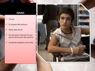 IGNASI

 13 anys

 És el guapo dels polseres.

 Pateix atacs de cor

 No sap valorar l’amistat fins que
  passa a formar part dels polseres

 Comparteix habitació amb el Roc.
 