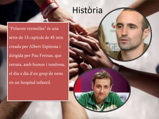Història
"Polseres vermelles" és una

sèrie de 13 capítols de 45 min

creada per Albert Espinosa i

dirigida per Pau Freixas, que

retrata, amb humor i tendresa,

el dia a dia d'un grup de nens

en un hospital infantil.
 