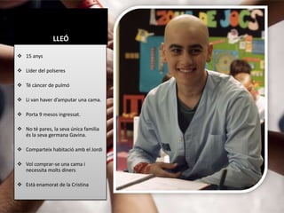 LLEÓ

 15 anys

 Líder del polseres

 Té càncer de pulmó

 Li van haver d’amputar una cama.

 Porta 9 mesos ingressat.

 No té pares, la seva única familia
  és la seva germana Gavina.

 Comparteix habitació amb el Jordi

 Vol comprar-se una cama i
  necessita molts diners

 Està enamorat de la Cristina
 