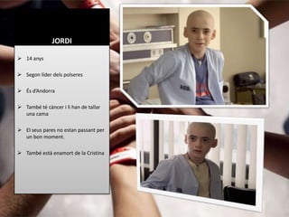 JORDI

 14 anys

 Segon líder dels polseres

 És d’Andorra

 També té càncer i li han de tallar
  una cama

 El seus pares no estan passant per
  un bon moment.

 També està enamort de la Cristina
 